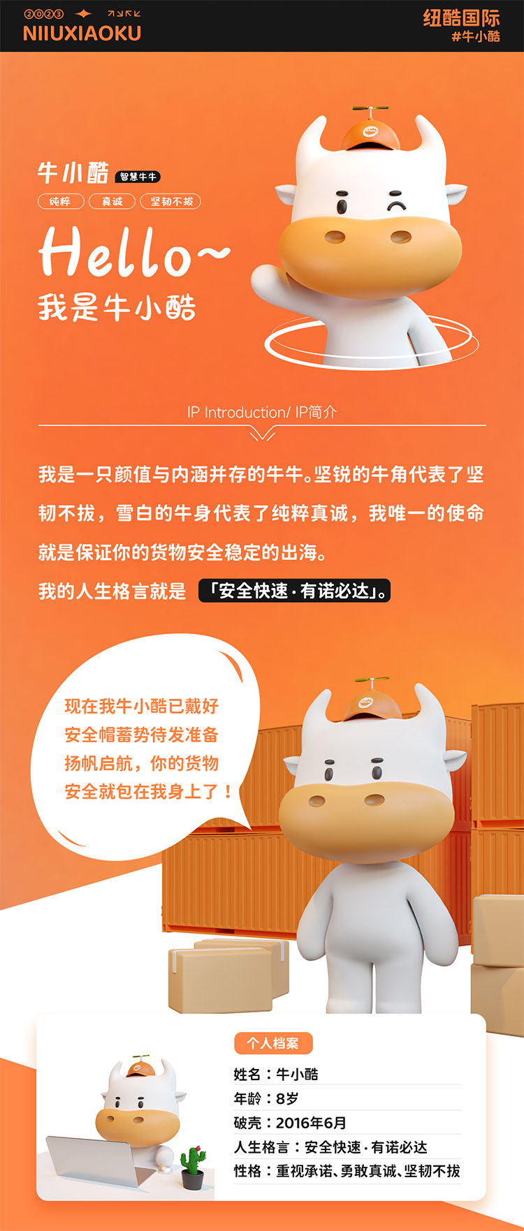 姓名:牛小酷
年齡:8歲;破殼:2016年6月;人生格言:安全快速有諾必達性格:重視承諾、勇敢真誠、堅韌不拔
2016年的我還只是個物流練習生，經過8年錘煉磨礪如今我已C位出道，全面發展海運、空運、陸運樣樣精通帶你來看看不同工作狀態下的我。
