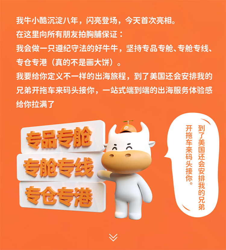 我牛小酷沉淀八年，閃亮登場，今天首次亮相。在這里向所有朋友拍胸脯保證我會做一只遵紀守法的好牛牛，堅持專品專艙、專艙專線專倉專港 (真的不是畫大餅)我要給你定義不一樣的出海旅程，到了美國還會安排我的兄弟開拖車來碼頭接你，一站式端到端的出海服務體驗感給你拉滿了